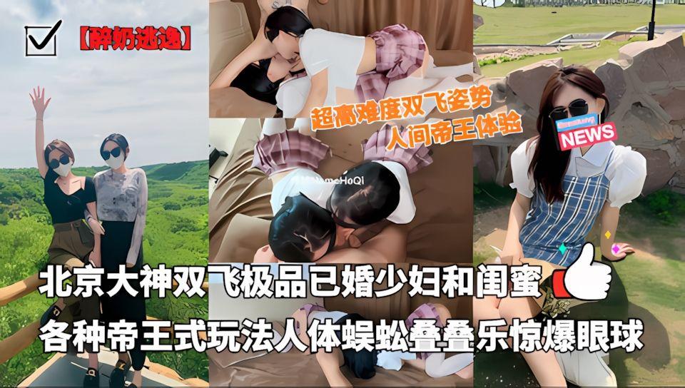 北京大神醉奶逃逸双飞极品已婚少妇和闺蜜各种帝王式玩法人体蜈蚣叠叠乐插爆眼球