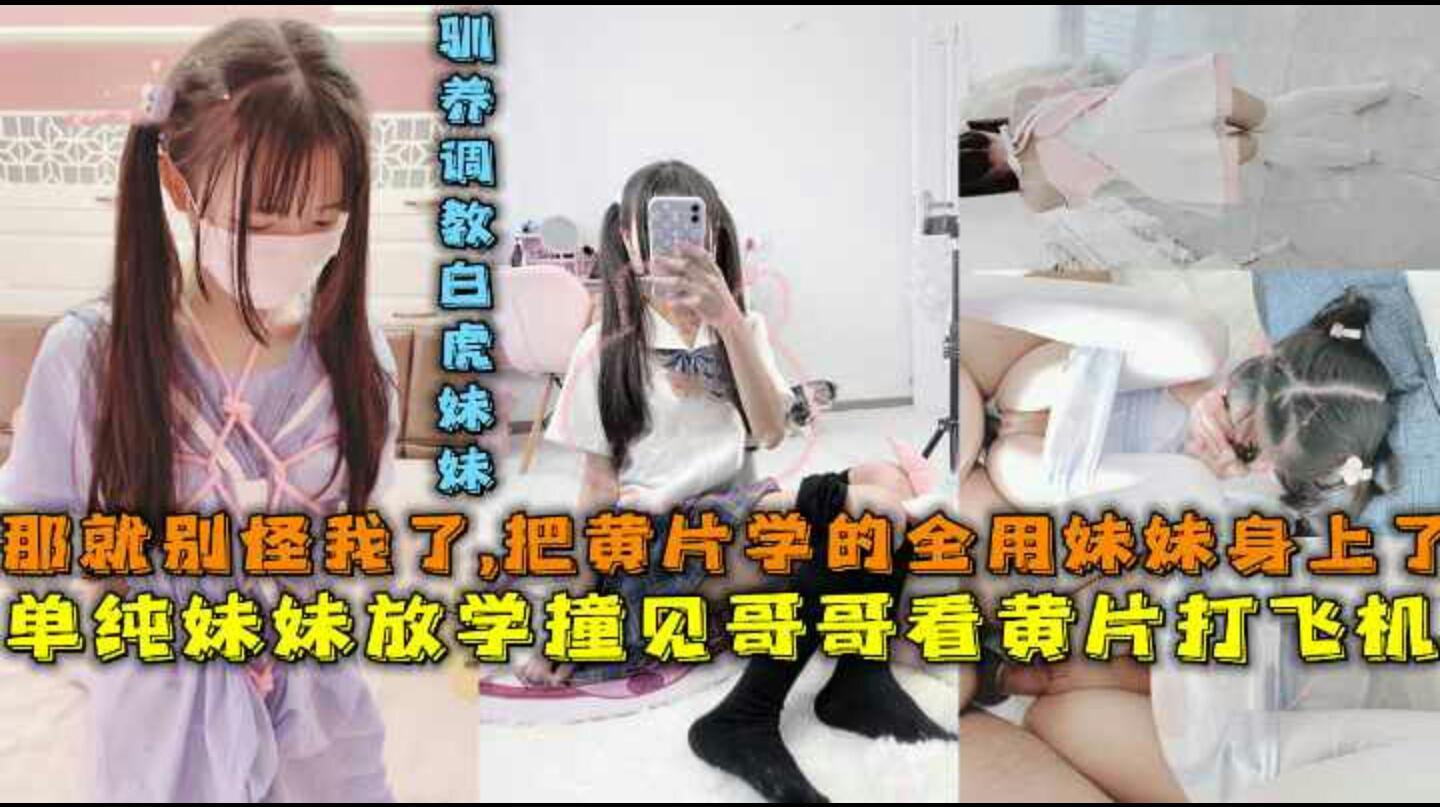 单纯妹妹放学撞见哥哥看黄片打飞机-那就别怪哥哥了-把黄片学的姿势全用妹妹了-驯养调教白虎妹妹