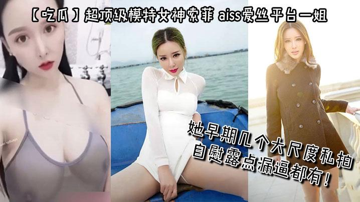 吃瓜超顶级模特女神索菲aiss爱丝平台一姐摄影师手中最新流出她早期几个大尺度私拍自慰露点漏逼都有