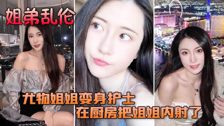 姐弟乱伦尤物姐姐变身护士服换各种姿势后终于在厨房把姐姐内射了