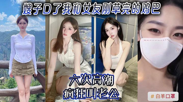 嫂子乱伦嫂子口了我和女友刚草完的鸡吧六次高潮疯狂叫老公