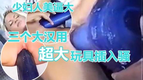 少妇成人用品工厂定做超大阳具三个大汉帮忙才插进骚逼