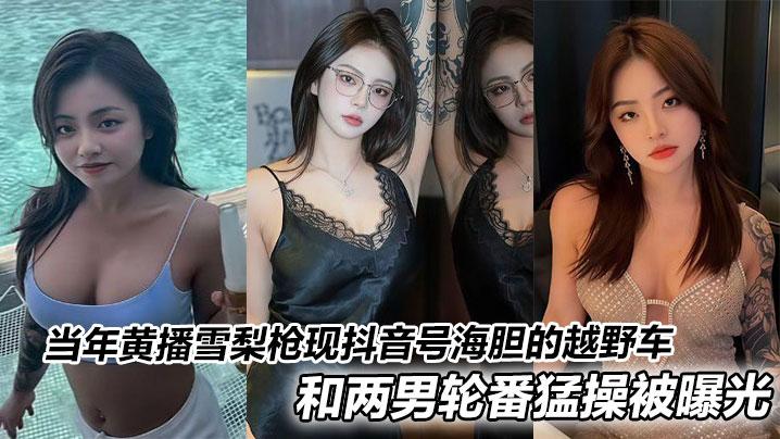 当年黄播雪梨枪现抖音号海胆的越野车和两男轮番猛操被曝光