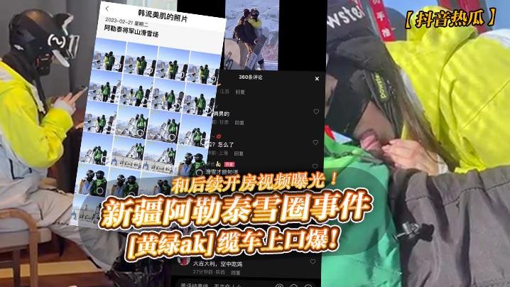 抖音热瓜新疆阿勒泰雪圈事件《黄绿ak》缆车上口爆和后续开房视频曝光
