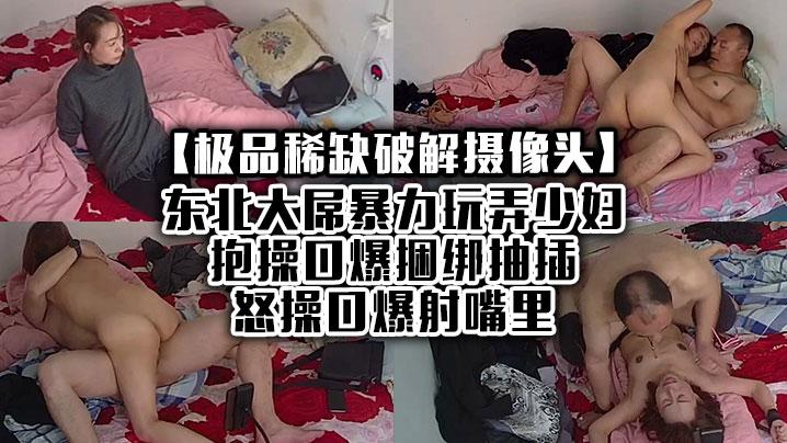 极品稀缺破解摄像头东北大屌暴力玩弄少妇抱操口爆捆绑抽插怒操口爆射嘴里