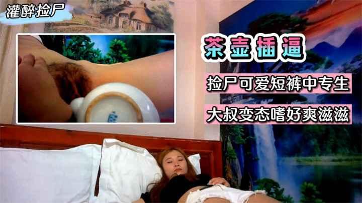 灌醉捡尸灌醉用茶壶插逼捡尸可爱短裤中专生大叔变态嗜好爽滋滋收费