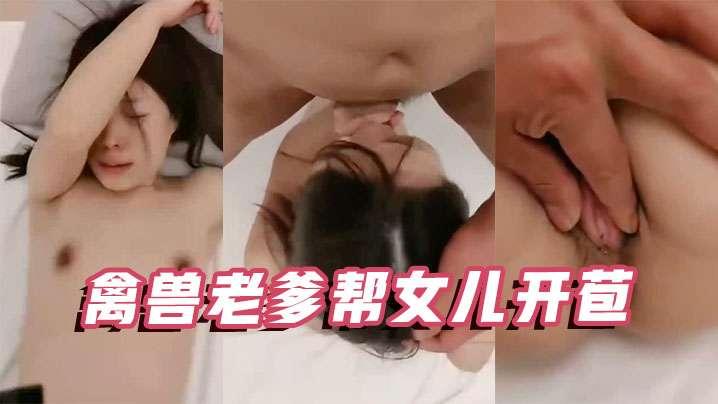 父女乱伦禽兽老爹帮女儿开苞操的死去活来直叫唤