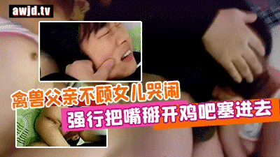 真实强奸禽兽父亲不顾女儿哭闹强行把嘴掰开鸡吧塞进去