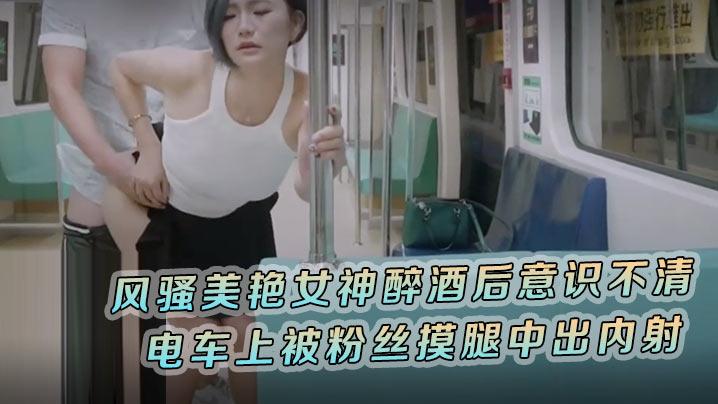 米欧风骚美艳女神醉酒后意识不清_电车上被粉丝摸腿中出内射肆意玩弄风情万种