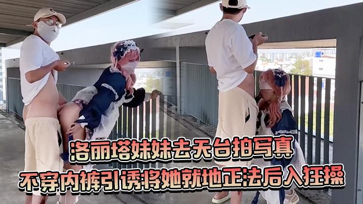 约个洛丽塔妹妹去天台拍写真不穿内裤引诱将她就地正法后入狂操