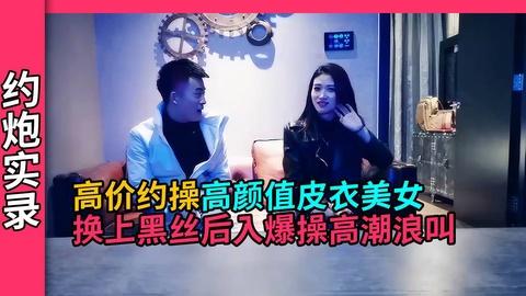 约炮实录高颜值皮衣美女换上黑丝诱人大力输出高潮大叫