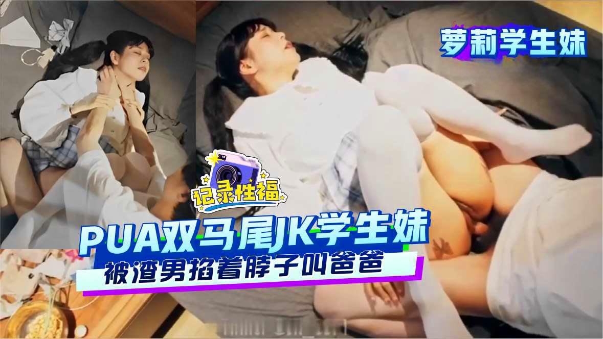 萝莉学生妹PUA双马尾JK学生妹被渣男掐着脖子叫爸爸
