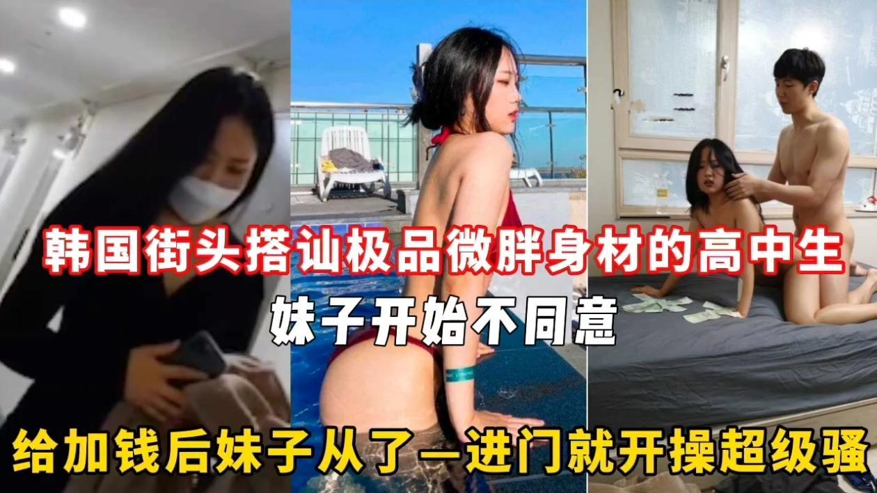韩国街头搭讪极品微胖身材的高中生妹子开始不同意给加钱后妹子从了一进门就开操超级骚
